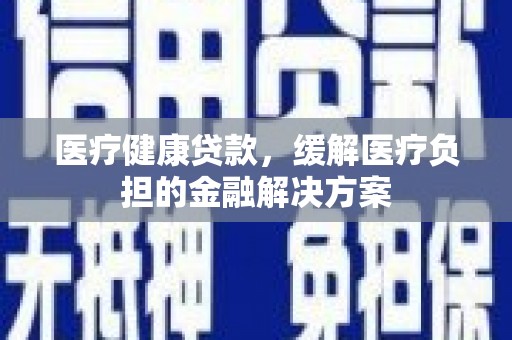 崇明医疗健康贷款，缓解医疗负担的金融解决方案