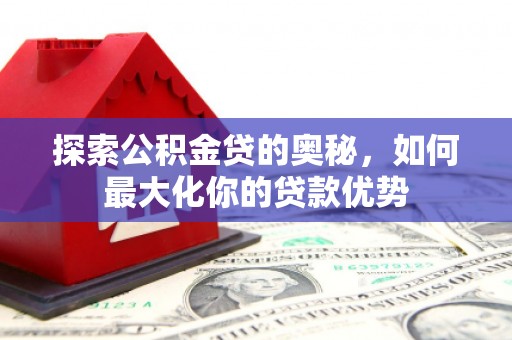 崇明探索公积金贷的奥秘，如何最大化你的贷款优势