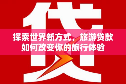 崇明探索世界新方式，旅游贷款如何改变你的旅行体验