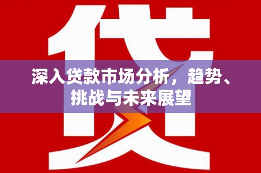 崇明深入贷款市场分析，趋势、挑战与未来展望