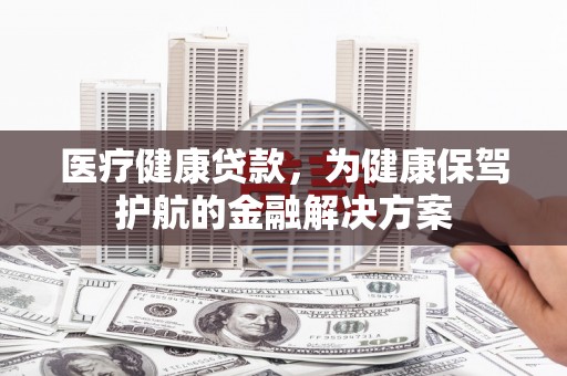 崇明医疗健康贷款，为健康保驾护航的金融解决方案